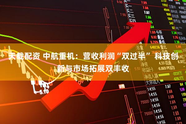 天载配资 中航重机：营收利润“双过半” 科技创新与市场拓展双丰收