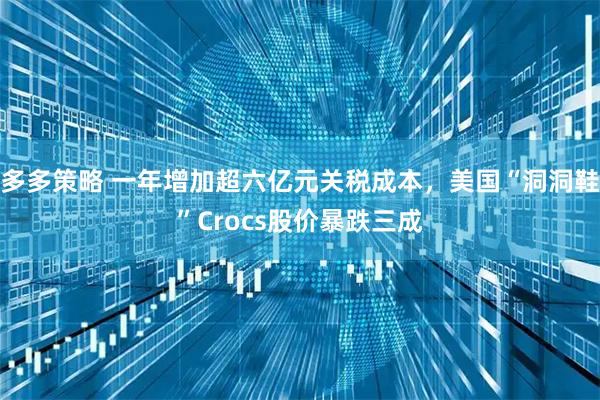 多多策略 一年增加超六亿元关税成本，美国“洞洞鞋”Crocs股价暴跌三成