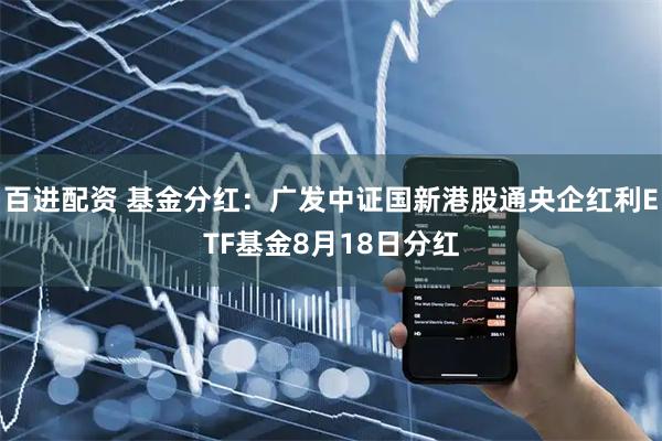 百进配资 基金分红：广发中证国新港股通央企红利ETF基金8月18日分红
