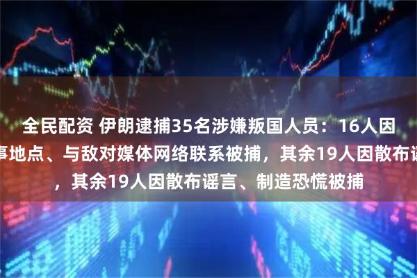 全民配资 伊朗逮捕35名涉嫌叛国人员：16人因非法拍摄敏感和军事地点、与敌对媒体网络联系被捕，其余19人因散布谣言、制造恐慌被捕