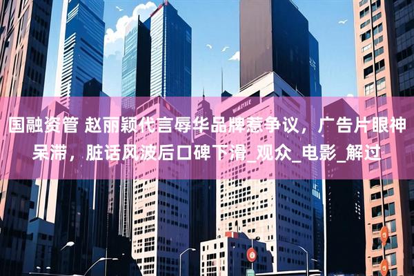 国融资管 赵丽颖代言辱华品牌惹争议,广告片眼神呆滞,脏话风波后口碑下滑_观众_电影_解过