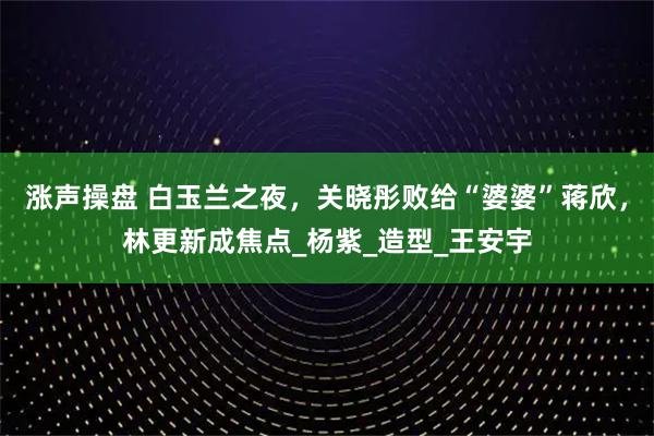 涨声操盘 白玉兰之夜,关晓彤败给“婆婆”蒋欣,林更新成焦点_杨紫_造型_王安宇