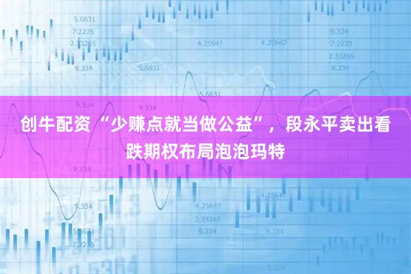 创牛配资 “少赚点就当做公益”，段永平卖出看跌期权布局泡泡玛特