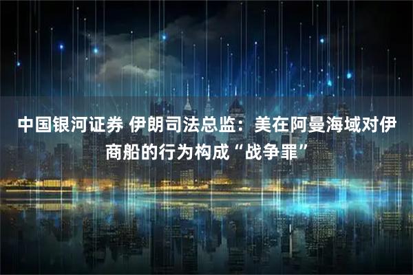 中国银河证券 伊朗司法总监：美在阿曼海域对伊商船的行为构成“战争罪”