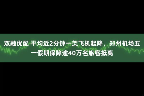 双融优配 平均近2分钟一架飞机起降，郑州机场五一假期保障逾40万名旅客抵离