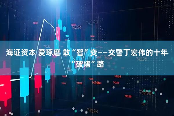海证资本 爱琢磨 敢“智”变——交警丁宏伟的十年“破堵”路
