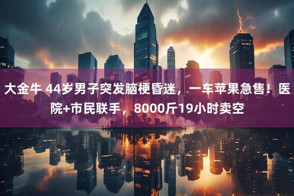 大金牛 44岁男子突发脑梗昏迷，一车苹果急售！医院+市民联手，8000斤19小时卖空