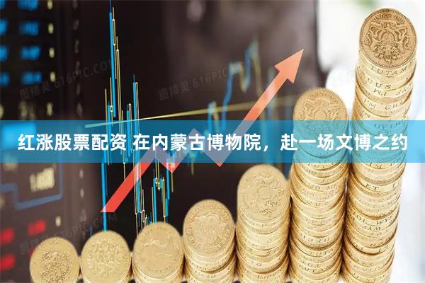 红涨股票配资 在内蒙古博物院，赴一场文博之约