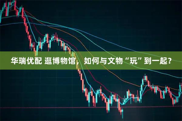 华瑞优配 逛博物馆，如何与文物“玩”到一起？