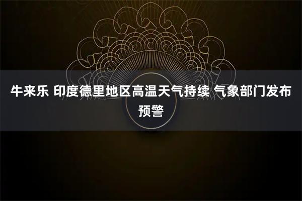 牛来乐 印度德里地区高温天气持续 气象部门发布预警