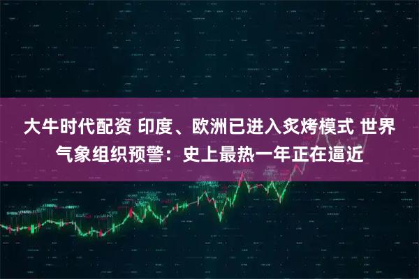 大牛时代配资 印度、欧洲已进入炙烤模式 世界气象组织预警：史上最热一年正在逼近