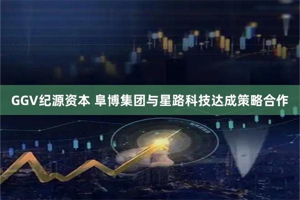 GGV纪源资本 阜博集团与星路科技达成策略合作