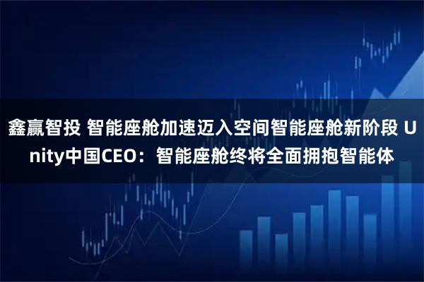 鑫赢智投 智能座舱加速迈入空间智能座舱新阶段 Unity中国CEO：智能座舱终将全面拥抱智能体