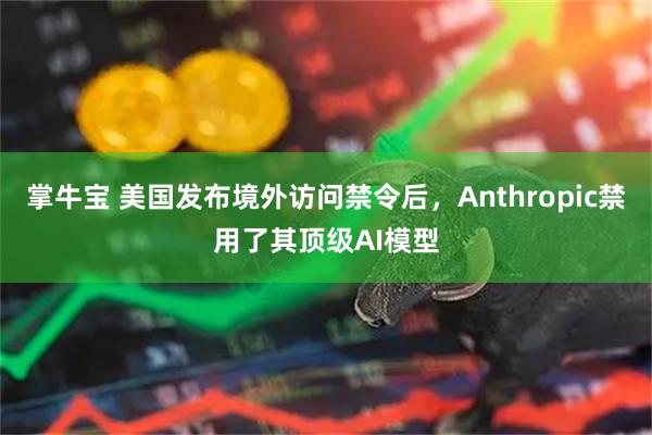 掌牛宝 美国发布境外访问禁令后，Anthropic禁用了其顶级AI模型