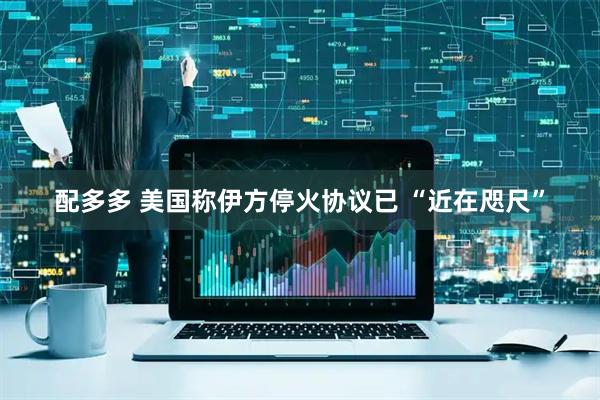 配多多 美国称伊方停火协议已 “近在咫尺”