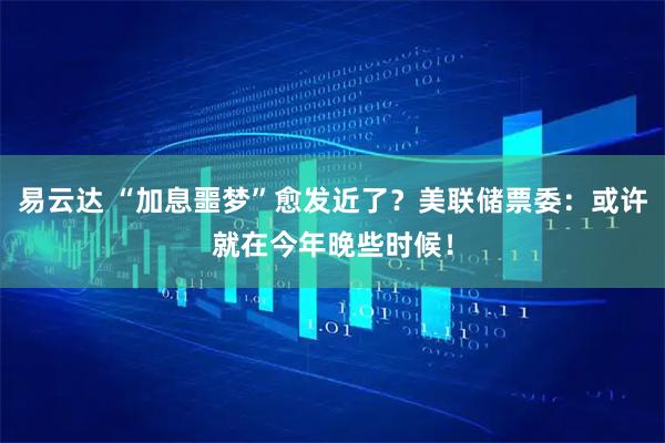 易云达 “加息噩梦”愈发近了？美联储票委：或许就在今年晚些时候！