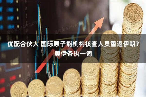 优配合伙人 国际原子能机构核查人员重返伊朗？美伊各执一词