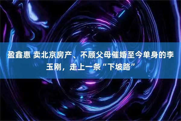 盈鑫惠 卖北京房产、不顾父母催婚至今单身的李玉刚，走上一条“下坡路”