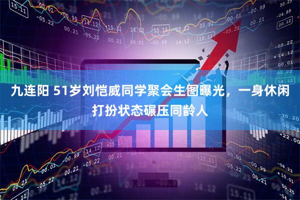 九连阳 51岁刘恺威同学聚会生图曝光，一身休闲打扮状态碾压同龄人