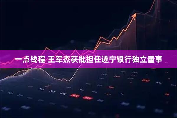 一点钱程 王军杰获批担任遂宁银行独立董事
