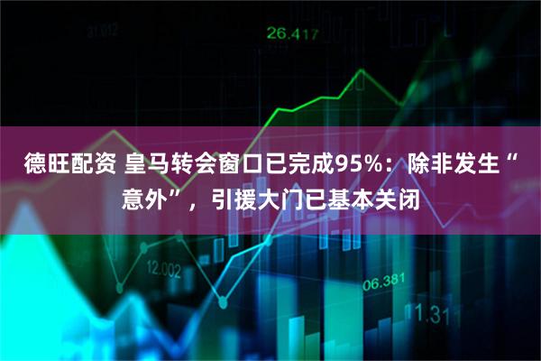德旺配资 皇马转会窗口已完成95%：除非发生“意外”，引援大门已基本关闭