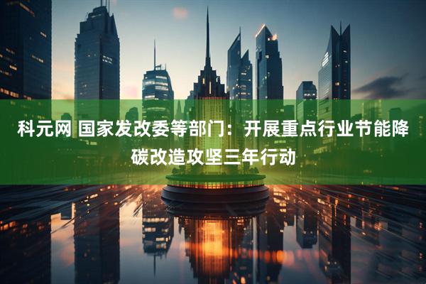 科元网 国家发改委等部门：开展重点行业节能降碳改造攻坚三年行动