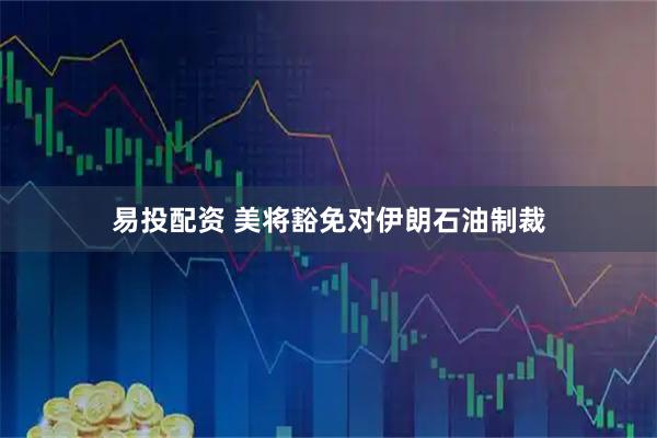 易投配资 美将豁免对伊朗石油制裁